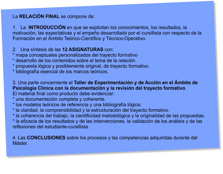 La RELACIN FINAL se compone de:  1.   La  INTRODUCCIN en que se explicitan los conocimientos, los resultados, la motivacin, las expectativas y el empeo desarrollado por el cursillista con respecto de la Formacin en el mbito Terico-Cientfico y Tcnico-Operativo.  2.   Una sntesis de las 12 ASIGNATURAS con: * mapa conceptuales personalizados del trayecto formativo * desarrollo de los contenidos sobre el tema de la relacin. * propuesta lgica y posiblemente original, de trayecto formativo. * bibliografa esencial de los marcos tericos.  3. Una parte concerniente el Taller de Experimentacin y de Accin en el mbito de Psicologa Clnica con la documentacin y la revisin del trayecto formativo.  El material final como producto debe evidenciar: * una documentacin completa y coherente. * los modelos tericos de referencia y una bibliografa lgica; * la claridad, la comprensibilidad y la estructuracin del trayecto formativo. * la coherencia del trabajo, la cientificidad metodolgica y la originalidad de las propuestas. * la eficacia de los resultados y de las intervenciones, la validacin de los anlisis y de las  reflexiones del estudiante-cursillista.  4. Las CONCLUSIONES sobre los procesos y las competencias adquiridas durante del Mster.