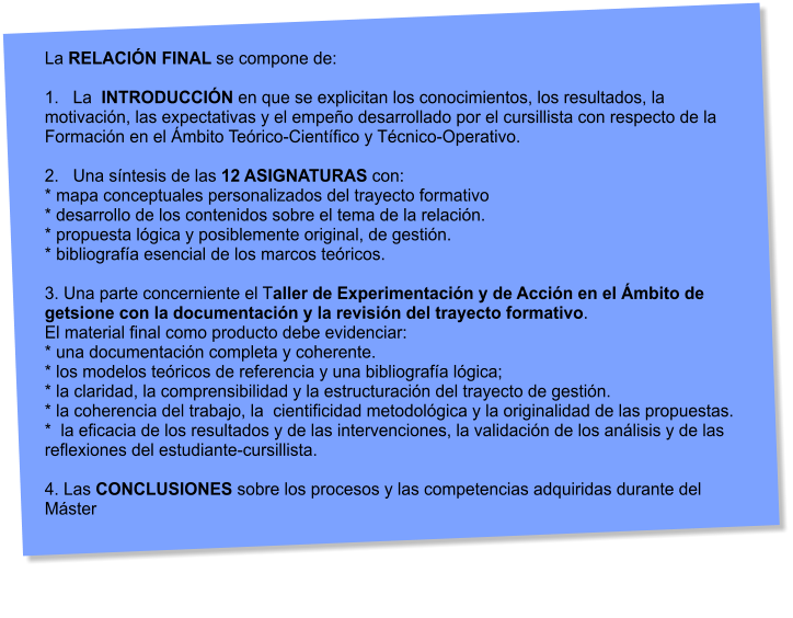 La RELACIN FINAL se compone de:  1.   La  INTRODUCCIN en que se explicitan los conocimientos, los resultados, la motivacin, las expectativas y el empeo desarrollado por el cursillista con respecto de la Formacin en el mbito Terico-Cientfico y Tcnico-Operativo.  2.   Una sntesis de las 12 ASIGNATURAS con: * mapa conceptuales personalizados del trayecto formativo * desarrollo de los contenidos sobre el tema de la relacin. * propuesta lgica y posiblemente original, de gestin. * bibliografa esencial de los marcos tericos.  3. Una parte concerniente el Taller de Experimentacin y de Accin en el mbito de getsione con la documentacin y la revisin del trayecto formativo.  El material final como producto debe evidenciar: * una documentacin completa y coherente. * los modelos tericos de referencia y una bibliografa lgica; * la claridad, la comprensibilidad y la estructuracin del trayecto de gestin. * la coherencia del trabajo, la  cientificidad metodolgica y la originalidad de las propuestas. *  la eficacia de los resultados y de las intervenciones, la validacin de los anlisis y de las  reflexiones del estudiante-cursillista.  4. Las CONCLUSIONES sobre los procesos y las competencias adquiridas durante del Mster