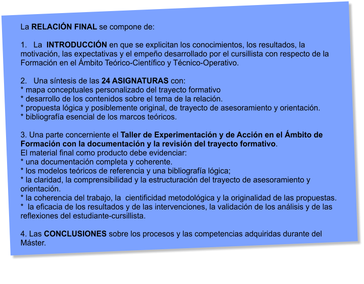 La RELACIN FINAL se compone de:  1.   La  INTRODUCCIN en que se explicitan los conocimientos, los resultados, la motivacin, las expectativas y el empeo desarrollado por el cursillista con respecto de la Formacin en el mbito Terico-Cientfico y Tcnico-Operativo.  2.   Una sntesis de las 24 ASIGNATURAS con: * mapa conceptuales personalizado del trayecto formativo * desarrollo de los contenidos sobre el tema de la relacin. * propuesta lgica y posiblemente original, de trayecto de asesoramiento y orientacin. * bibliografa esencial de los marcos tericos.  3. Una parte concerniente el Taller de Experimentacin y de Accin en el mbito de Formacin con la documentacin y la revisin del trayecto formativo.  El material final como producto debe evidenciar: * una documentacin completa y coherente. * los modelos tericos de referencia y una bibliografa lgica; * la claridad, la comprensibilidad y la estructuracin del trayecto de asesoramiento y orientacin. * la coherencia del trabajo, la  cientificidad metodolgica y la originalidad de las propuestas. *  la eficacia de los resultados y de las intervenciones, la validacin de los anlisis y de las  reflexiones del estudiante-cursillista.  4. Las CONCLUSIONES sobre los procesos y las competencias adquiridas durante del Mster.