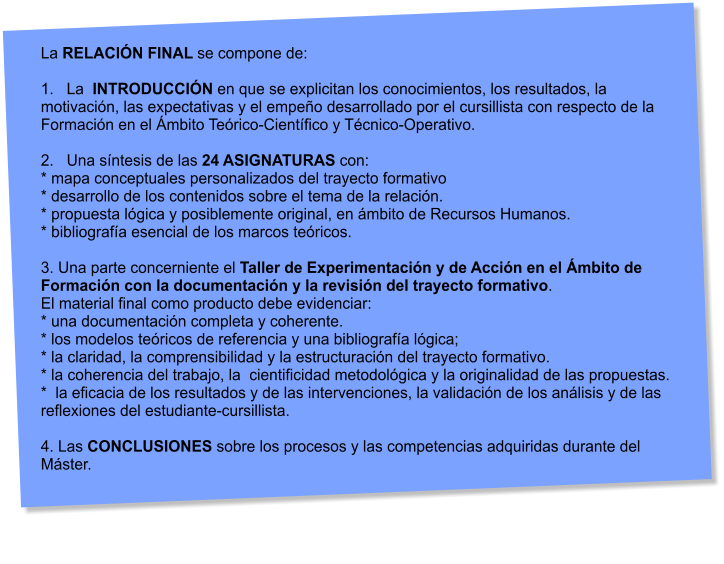 La RELACIN FINAL se compone de:  1.   La  INTRODUCCIN en que se explicitan los conocimientos, los resultados, la motivacin, las expectativas y el empeo desarrollado por el cursillista con respecto de la Formacin en el mbito Terico-Cientfico y Tcnico-Operativo.  2.   Una sntesis de las 24 ASIGNATURAS con: * mapa conceptuales personalizados del trayecto formativo * desarrollo de los contenidos sobre el tema de la relacin. * propuesta lgica y posiblemente original, en mbito de Recursos Humanos. * bibliografa esencial de los marcos tericos.  3. Una parte concerniente el Taller de Experimentacin y de Accin en el mbito de Formacin con la documentacin y la revisin del trayecto formativo.  El material final como producto debe evidenciar: * una documentacin completa y coherente. * los modelos tericos de referencia y una bibliografa lgica; * la claridad, la comprensibilidad y la estructuracin del trayecto formativo. * la coherencia del trabajo, la  cientificidad metodolgica y la originalidad de las propuestas. *  la eficacia de los resultados y de las intervenciones, la validacin de los anlisis y de las  reflexiones del estudiante-cursillista.  4. Las CONCLUSIONES sobre los procesos y las competencias adquiridas durante del Mster.