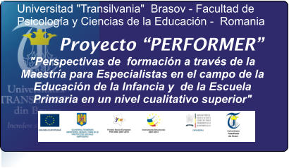 Proyecto PERFORMER "Perspectivas de  formacin a travs de la Maestra para Especialistas en el campo de la Educacin de la Infancia y  de la Escuela Primaria en un nivel cualitativo superior"   Universitad "Transilvania"  Brasov - Facultad de Psicologa y Ciencias de la Educacin -  Romania